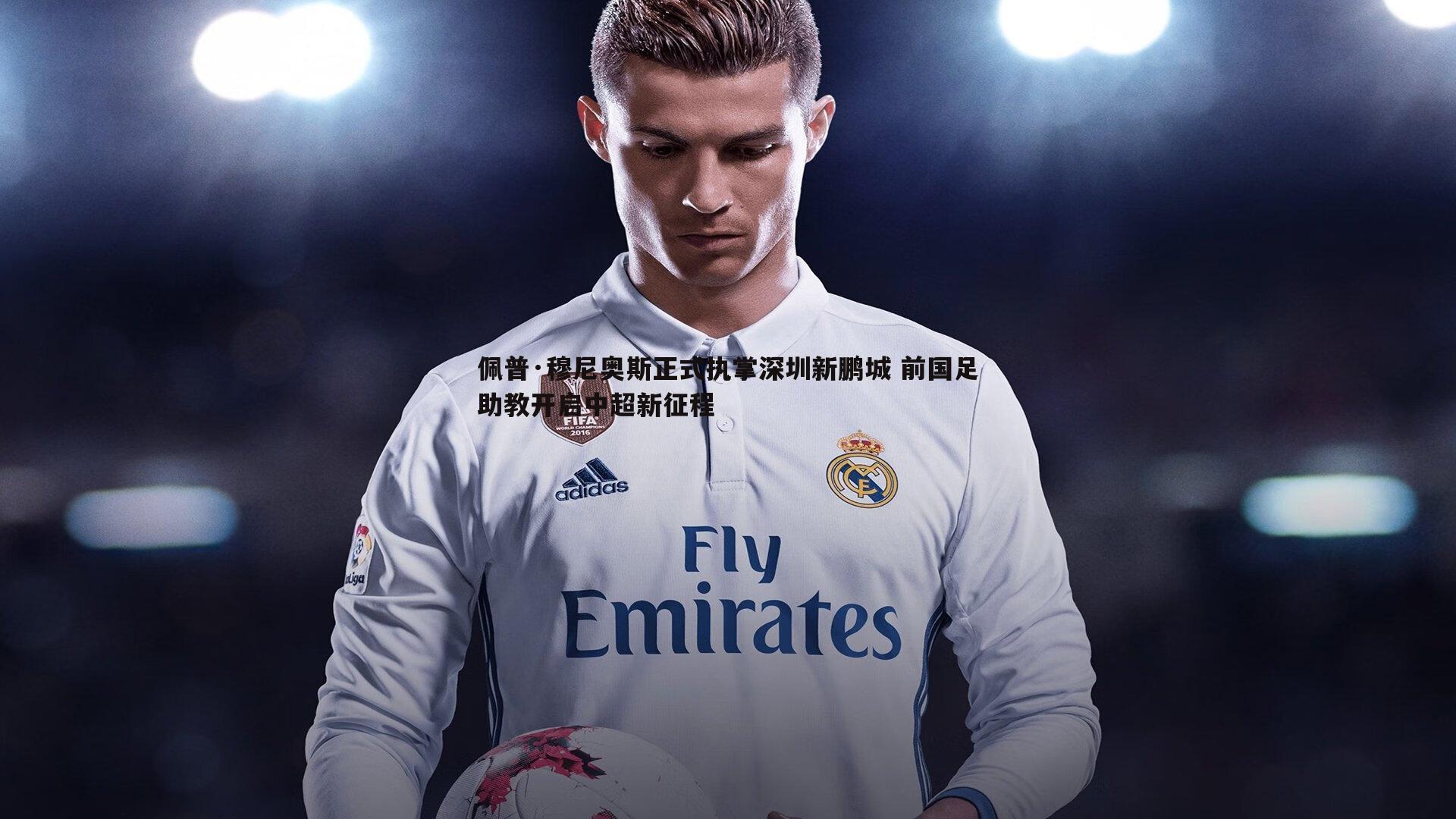 佩普·穆尼奥斯正式执掌深圳新鹏城 前国足助教开启中超新征程